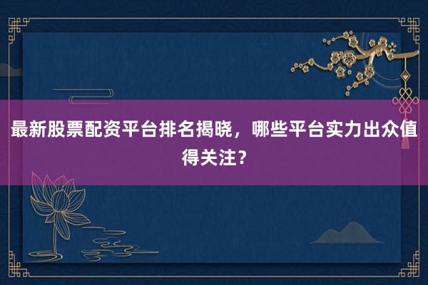 最新股票配资平台排名揭晓，哪些平台实力出众值得关注？