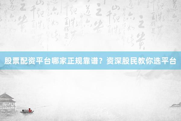 股票配资平台哪家正规靠谱？资深股民教你选平台