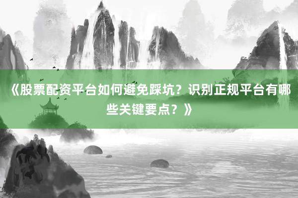 《股票配资平台如何避免踩坑？识别正规平台有哪些关键要点？》