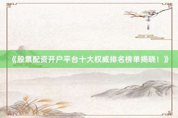 《股票配资开户平台十大权威排名榜单揭晓！》