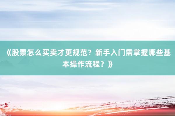 《股票怎么买卖才更规范？新手入门需掌握哪些基本操作流程？》