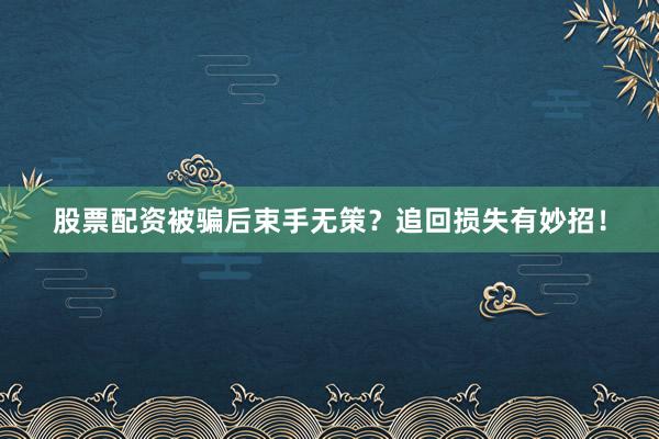 股票配资被骗后束手无策？追回损失有妙招！