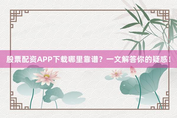 股票配资APP下载哪里靠谱？一文解答你的疑惑！