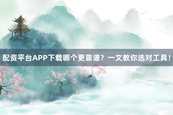 配资平台APP下载哪个更靠谱？一文教你选对工具！