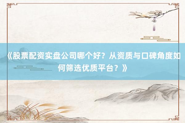 《股票配资实盘公司哪个好？从资质与口碑角度如何筛选优质平台？》