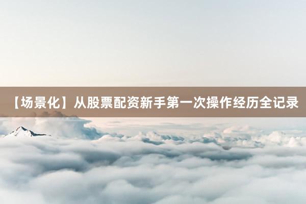 【场景化】从股票配资新手第一次操作经历全记录