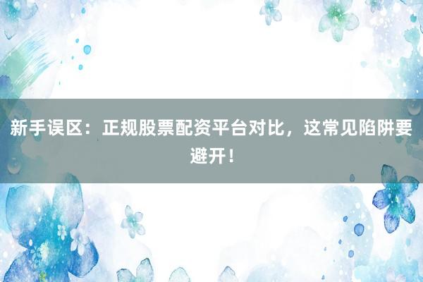 新手误区：正规股票配资平台对比，这常见陷阱要避开！