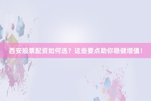 西安股票配资如何选？这些要点助你稳健增值！