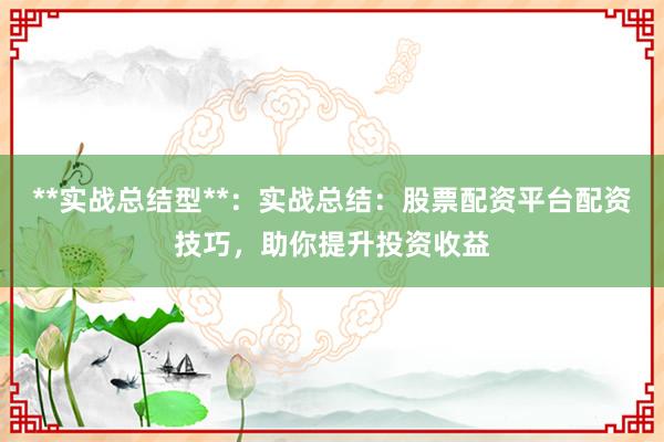 **实战总结型**：实战总结：股票配资平台配资技巧，助你提升投资收益