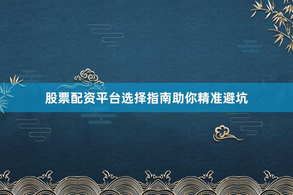 股票配资平台选择指南助你精准避坑