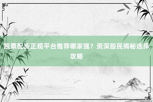 股票配资正规平台推荐哪家强？资深股民揭秘选择攻略