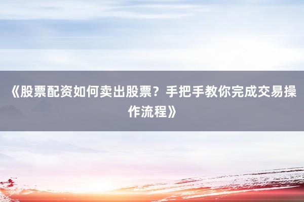 《股票配资如何卖出股票？手把手教你完成交易操作流程》