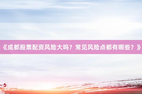 《成都股票配资风险大吗？常见风险点都有哪些？》