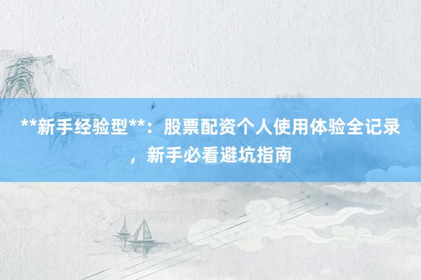 **新手经验型**：股票配资个人使用体验全记录，新手必看避坑指南