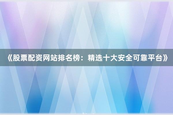 《股票配资网站排名榜：精选十大安全可靠平台》