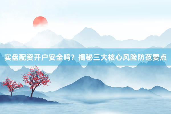 实盘配资开户安全吗？揭秘三大核心风险防范要点