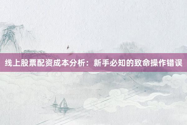 线上股票配资成本分析：新手必知的致命操作错误