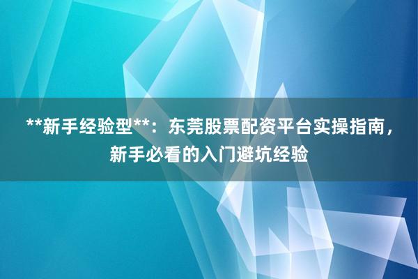 **新手经验型**：东莞股票配资平台实操指南，新手必看的入门避坑经验