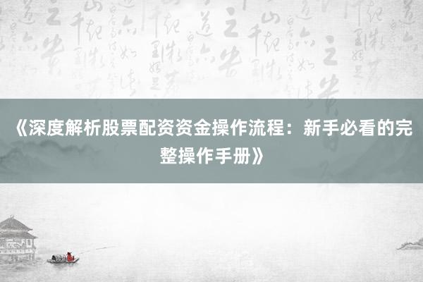 《深度解析股票配资资金操作流程：新手必看的完整操作手册》