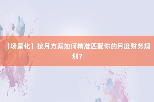 【场景化】按月方案如何精准匹配你的月度财务规划？