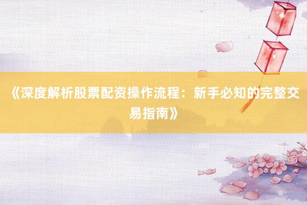 《深度解析股票配资操作流程：新手必知的完整交易指南》