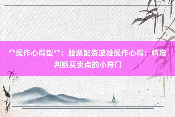 **操作心得型**：股票配资波段操作心得：精准判断买卖点的小窍门