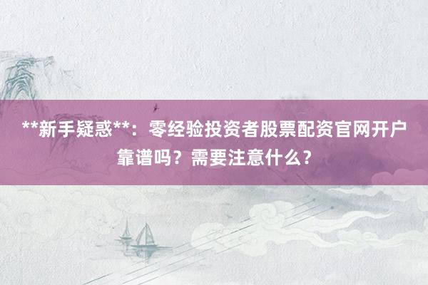 **新手疑惑**：零经验投资者股票配资官网开户靠谱吗？需要注意什么？