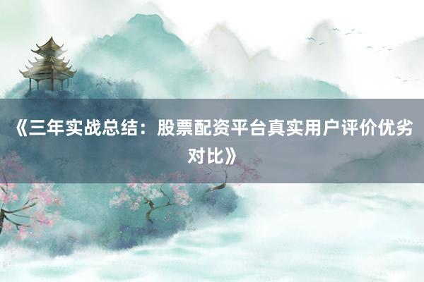 《三年实战总结：股票配资平台真实用户评价优劣对比》