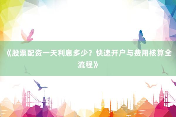 《股票配资一天利息多少？快速开户与费用核算全流程》