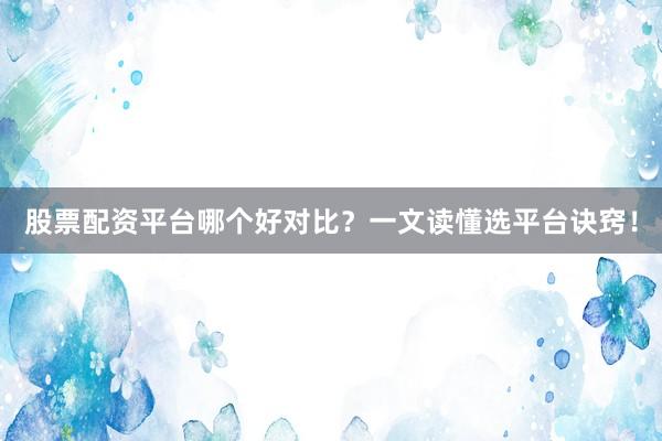 股票配资平台哪个好对比？一文读懂选平台诀窍！