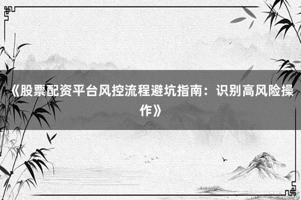 《股票配资平台风控流程避坑指南：识别高风险操作》