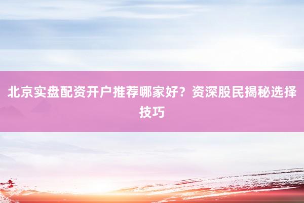 北京实盘配资开户推荐哪家好？资深股民揭秘选择技巧