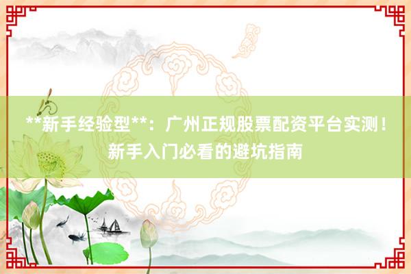 **新手经验型**：广州正规股票配资平台实测！新手入门必看的避坑指南