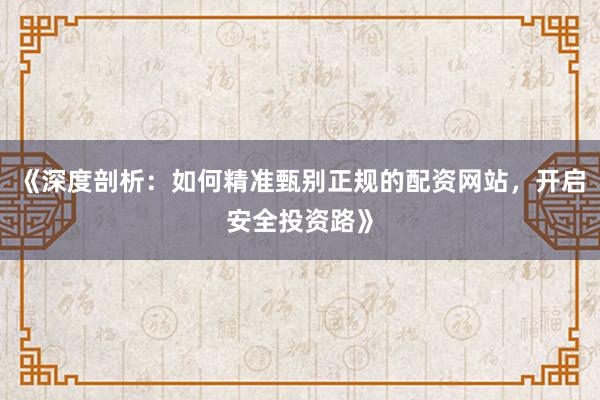 《深度剖析：如何精准甄别正规的配资网站，开启安全投资路》