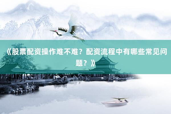 《股票配资操作难不难？配资流程中有哪些常见问题？》