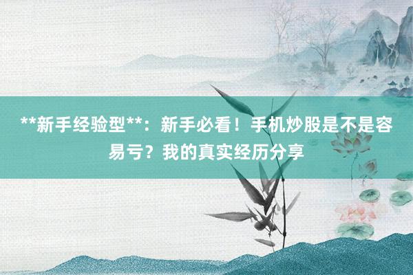 **新手经验型**：新手必看！手机炒股是不是容易亏？我的真实经历分享