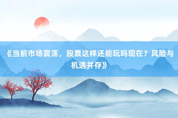 《当前市场震荡，股票这样还能玩吗现在？风险与机遇并存》