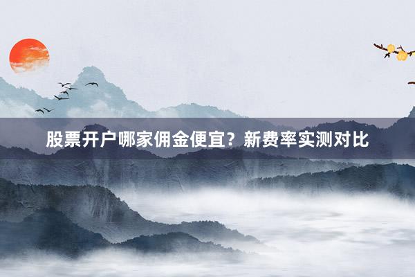 股票开户哪家佣金便宜？新费率实测对比