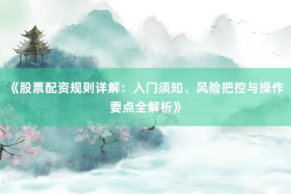 《股票配资规则详解：入门须知、风险把控与操作要点全解析》