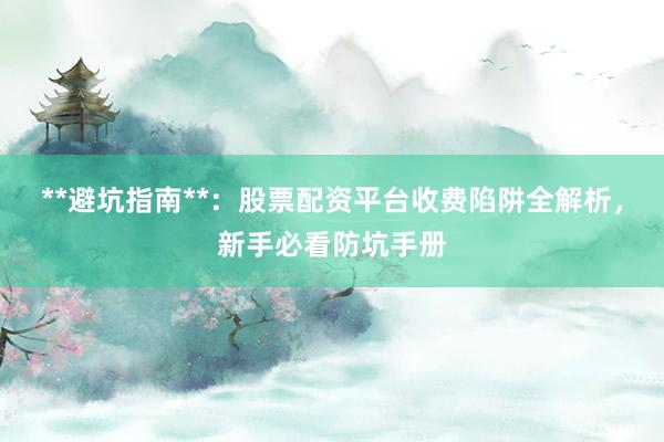 **避坑指南**：股票配资平台收费陷阱全解析，新手必看防坑手册