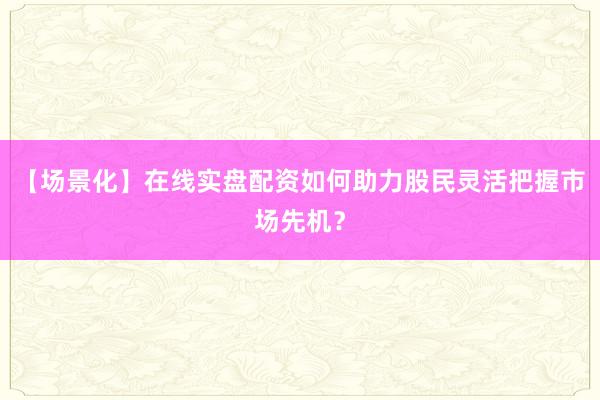 【场景化】在线实盘配资如何助力股民灵活把握市场先机？