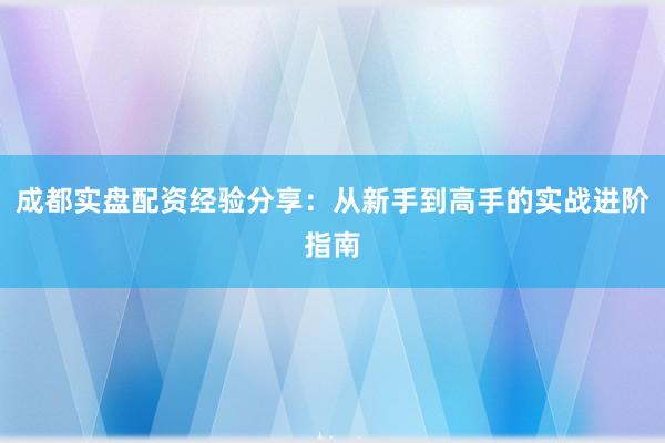 成都实盘配资经验分享：从新手到高手的实战进阶指南