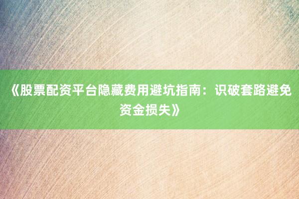 《股票配资平台隐藏费用避坑指南：识破套路避免资金损失》