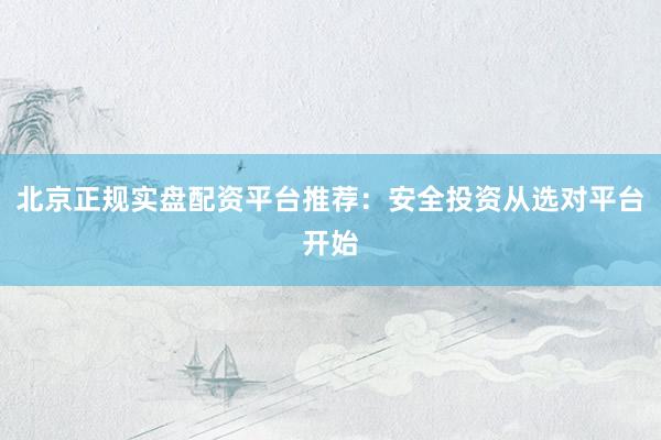 北京正规实盘配资平台推荐：安全投资从选对平台开始