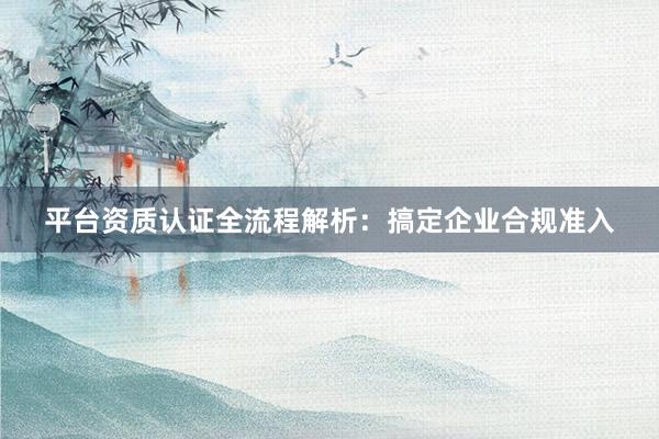 平台资质认证全流程解析：搞定企业合规准入