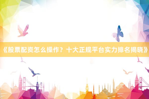 《股票配资怎么操作？十大正规平台实力排名揭晓》