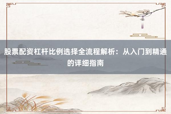 股票配资杠杆比例选择全流程解析：从入门到精通的详细指南