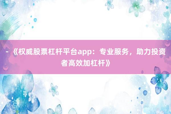 - 《权威股票杠杆平台app：专业服务，助力投资者高效加杠杆》