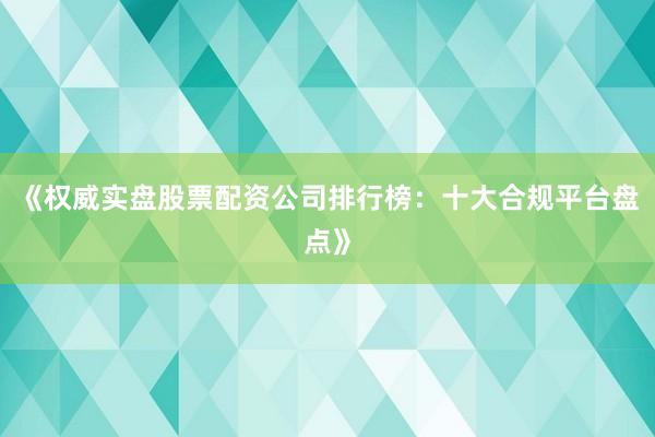 《权威实盘股票配资公司排行榜：十大合规平台盘点》