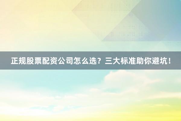 正规股票配资公司怎么选？三大标准助你避坑！